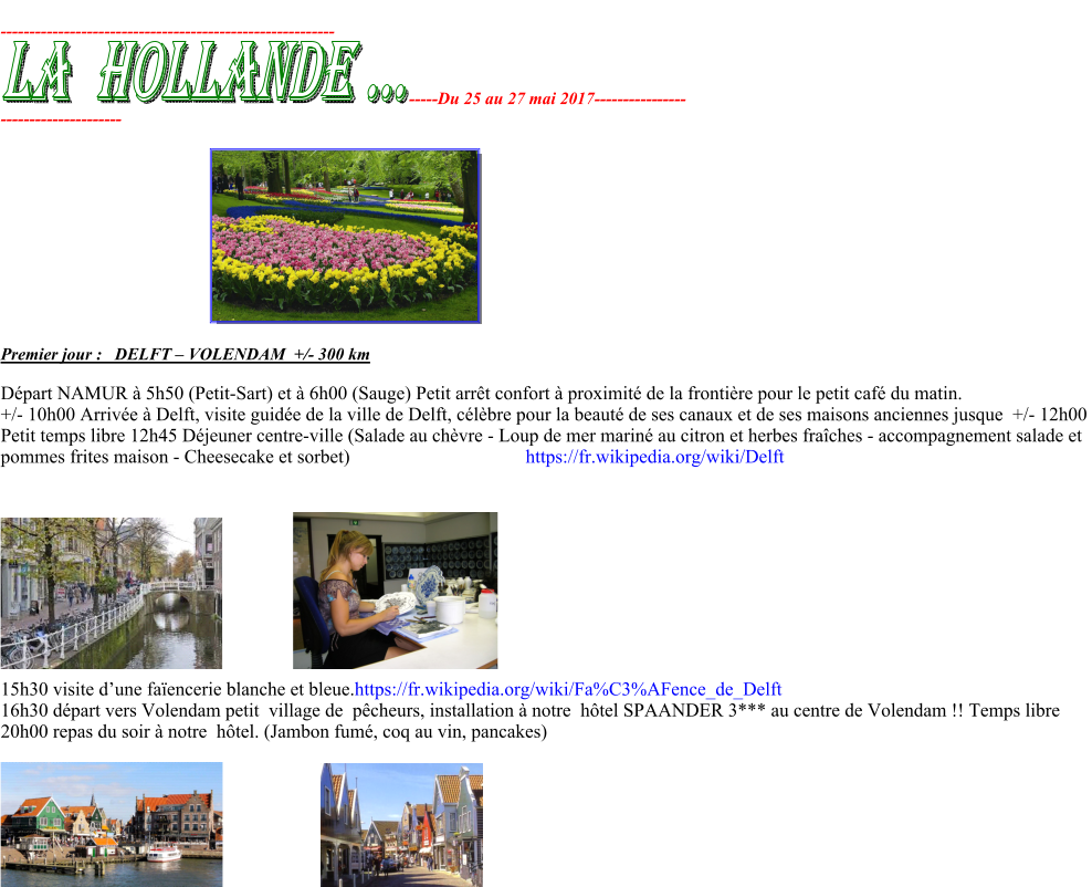 ---------------------------------------------------------- ----- Du 25 au 27 mai 2017 ----------- ----- --------------------- Premier jo ur :  DELFT  – VOLENDAM  +/ - 300 km  Départ NAMUR à 5h50 (Petit-Sart) et à 6h00 (Sauge) Petit arrêt confort à proximité de la frontière pour le petit café du matin. +/- 10h00 Arrivée à Delft, visite guidée de la ville de Delft, célèbre pour la beauté de ses canaux et de ses maisons anciennes jusque  +/- 12h00  Petit temps libre 12h45 Déjeuner centre-ville (Salade au chèvre - Loup de mer mariné au citron et herbes fraîches - accompagnement salade et  pommes frites maison - Cheesecake et sorbet)                                     https://fr.wikipedia.org/wiki/Delft           15h30 visite d’une faïencerie blanche et bleue.https://fr.wikipedia.org/wiki/Fa%C3%AFence_de_Delft 16h30 départ vers Volendam petit  village de  pêcheurs, installation à notre  hôtel SPAANDER 3*** au centre de Volendam !! Temps libre  20h00 repas du soir à notre  hôtel. (Jambon fumé, coq au vin, pancakes)