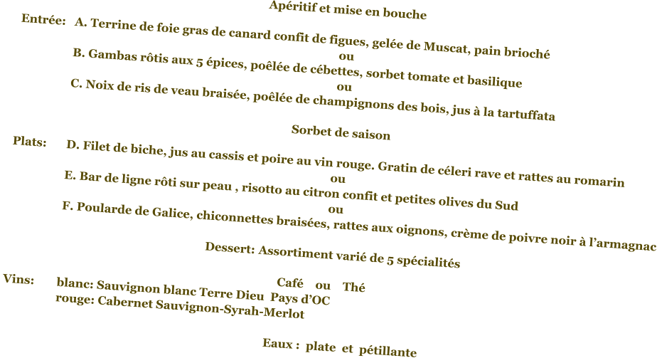 Apéritif et mise en bouche	  Entrée:	A. Terrine de foie gras de canard confit de figues, gelée de Muscat, pain brioché ou 		B. Gambas rôtis aux 5 épices, poêlée de cébettes, sorbet tomate et basilique ou         		C. Noix de ris de veau braisée, poêlée de champignons des bois, jus à la tartuffata                                                                   Sorbet de saison 			    Plats:	D. Filet de biche, jus au cassis et poire au vin rouge. Gratin de céleri rave et rattes au romarin ou 		E. Bar de ligne rôti sur peau , risotto au citron confit et petites olives du Sud  ou 		F. Poularde de Galice, chiconnettes braisées, rattes aux oignons, crème de poivre noir à l’armagnac  Dessert:	Assortiment varié de 5 spécialités                                                             Café    ou    Thé	 Vins:	blanc: Sauvignon blanc Terre Dieu  Pays d’OC 		rouge: Cabernet Sauvignon-Syrah-Merlot     	Eaux :  plate  et  pétillante
