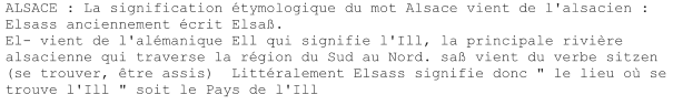 ALSACE : La signification étymologique du mot Alsace vient de l'alsacien : Elsass anciennement écrit Elsaß. El- vient de l'alémanique Ell qui signifie l'Ill, la principale rivière alsacienne qui traverse la région du Sud au Nord. saß vient du verbe sitzen (se trouver, être assis)  Littéralement Elsass signifie donc " le lieu où se trouve l'Ill " soit le Pays de l'Ill