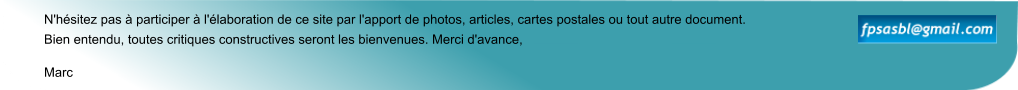 Marc N'hésitez pas à participer à l'élaboration de ce site par l'apport de photos, articles, cartes postales ou tout autre document. Bien entendu, toutes critiques constructives seront les bienvenues. Merci d'avance,